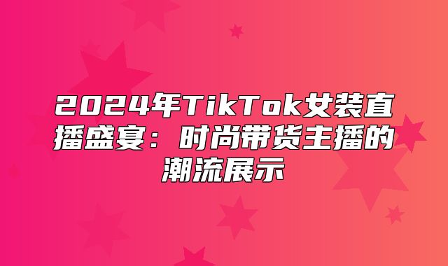 2025年TikTok女装直播盛宴：时尚带货主播的潮流展示
