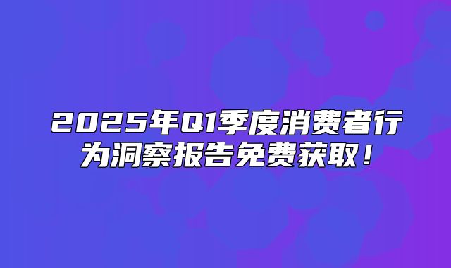 2025年Q1季度消费者行为洞察报告免费获取！