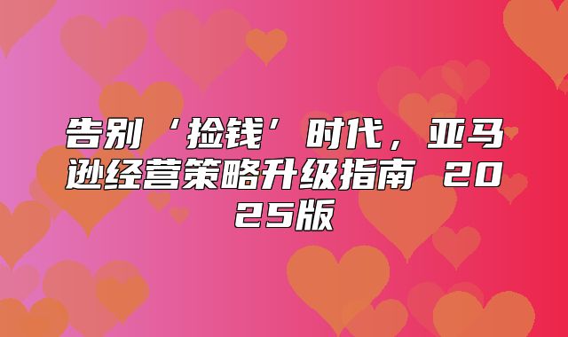 告别‘捡钱’时代，亚马逊经营策略升级指南 2025版