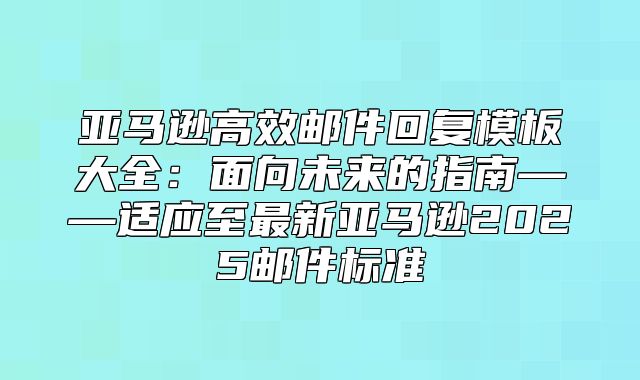 亚马逊高效邮件回复模板大全：面向未来的指南——适应至最新亚马逊2025邮件标准