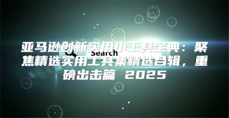 亚马逊创新实用小工具宝典：聚焦精选实用工具集精选合辑，重磅出击篇 2025