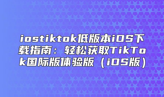 iostiktok低版本iOS下载指南：轻松获取TikTok国际版体验版iOS版