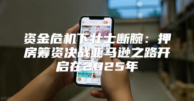 资金危机下壮士断腕：押房筹资决战亚马逊之路开启在2025年