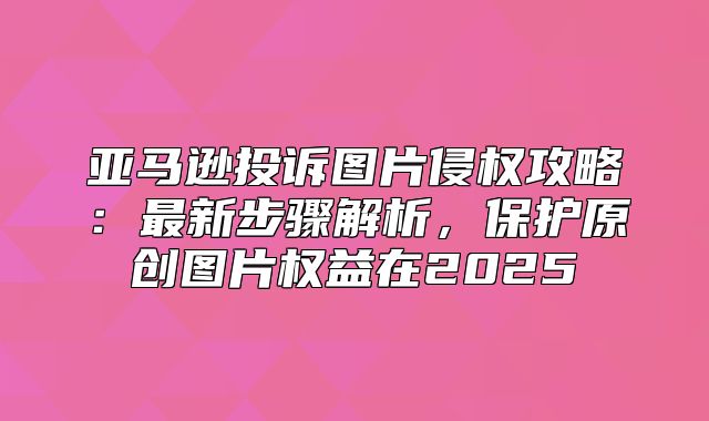 亚马逊投诉图片侵权攻略：最新步骤解析，保护原创图片权益在2025