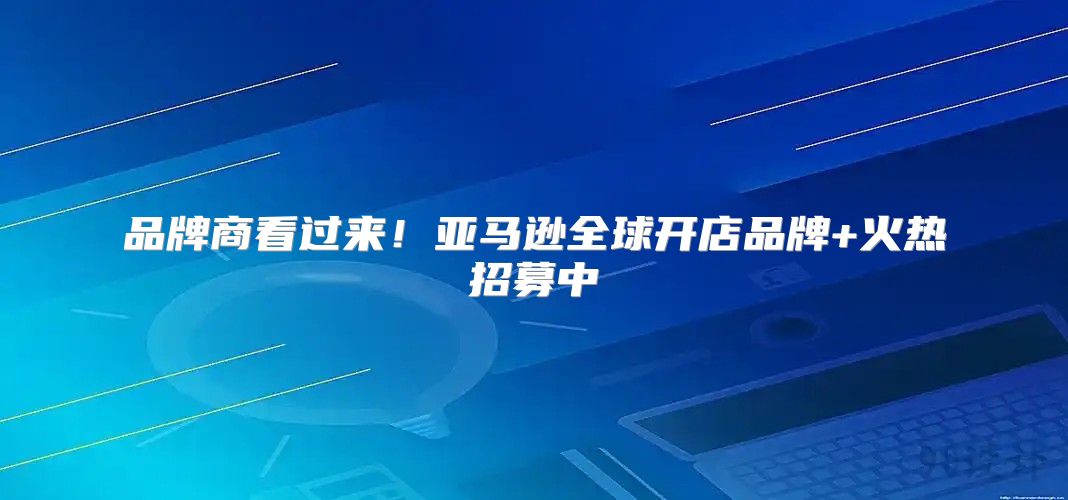 品牌商看过来！亚马逊全球开店品牌+火热招募中