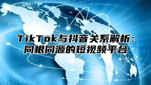 TikTok与抖音关系解析：同根同源的短视频平台