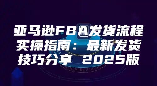 亚马逊FBA发货流程实操指南：最新发货技巧分享 2025版