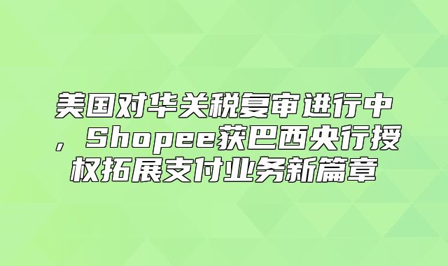 美国对华关税复审进行中，Shopee获巴西央行授权拓展支付业务新篇章