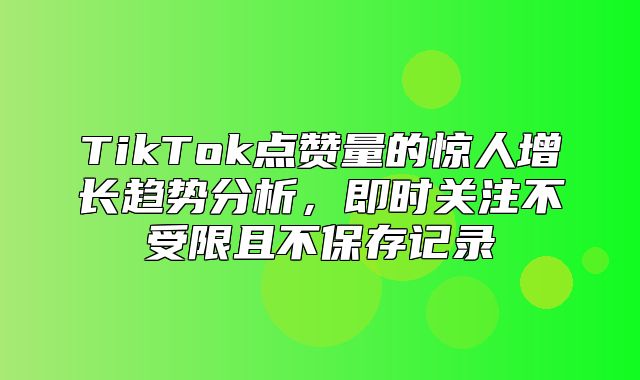TikTok点赞量的惊人增长趋势分析，即时关注不受限且不保存记录