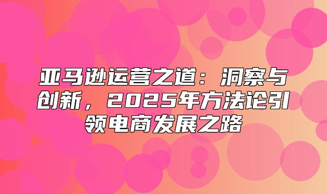 亚马逊运营之道：洞察与创新，2025年方法论引领电商发展之路