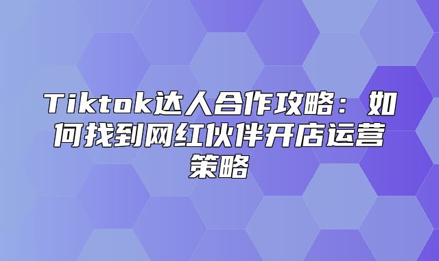 Tiktok达人合作攻略：如何找到网红伙伴开店运营策略