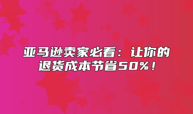 亚马逊卖家必看：让你的退货成本节省50%！