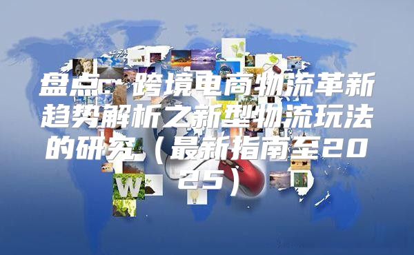 盘点：跨境电商物流革新趋势解析之新型物流玩法的研究最新指南至2025