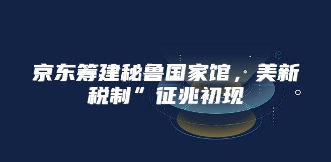 京东筹建秘鲁国家馆，美新税制”征兆初现