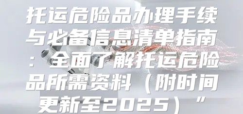 托运危险品办理手续与必备信息清单指南：全面了解托运危险品所需资料附时间更新至2025”