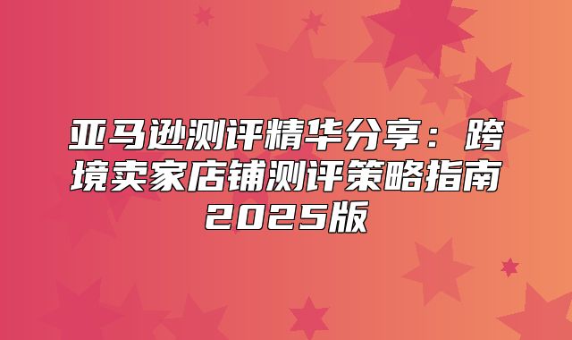 亚马逊测评精华分享：跨境卖家店铺测评策略指南2025版
