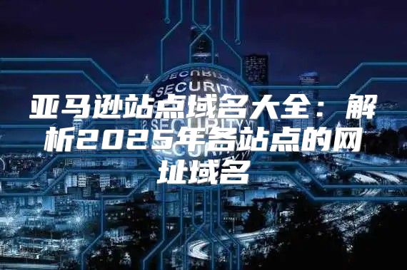 亚马逊站点域名大全：解析2025年各站点的网址域名