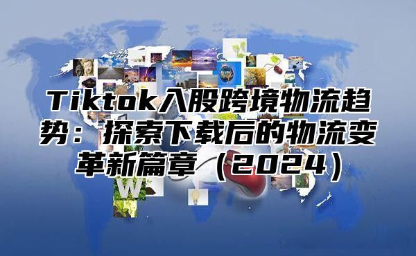 Tiktok入股跨境物流趋势：探索下载后的物流变革新篇章2025