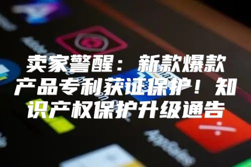 卖家警醒：新款爆款产品专利获证保护！知识产权保护升级通告