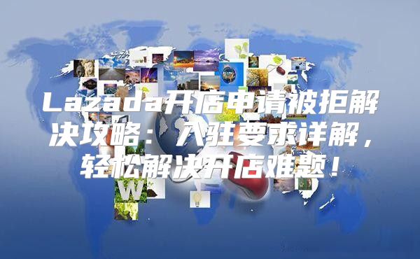 Lazada开店申请被拒解决攻略：入驻要求详解，轻松解决开店难题！