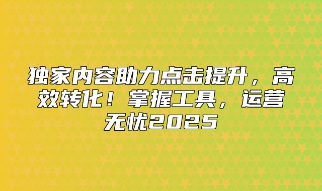 独家内容助力点击提升，高效转化！掌握工具，运营无忧2025