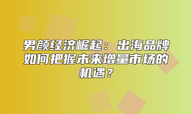 男颜经济崛起：出海品牌如何把握未来增量市场的机遇？