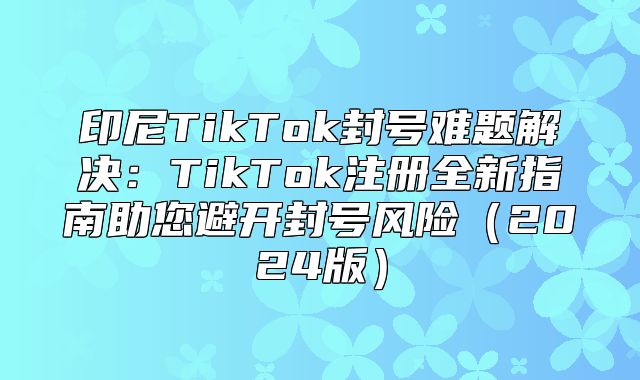 印尼TikTok封号难题解决：TikTok注册全新指南助您避开封号风险2025版