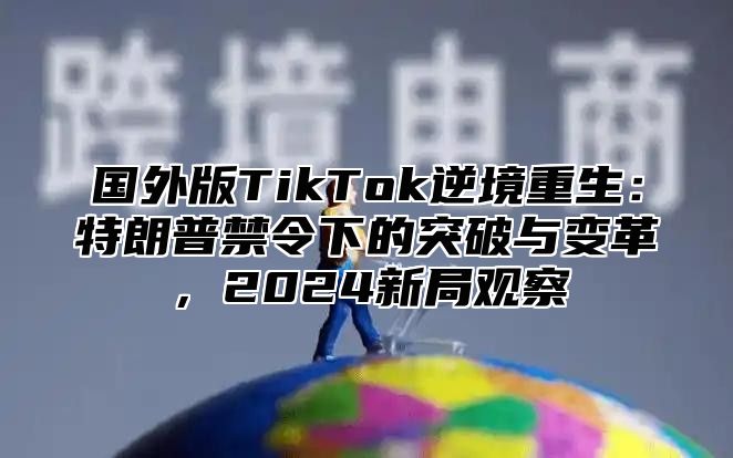 国外版TikTok逆境重生：特朗普禁令下的突破与变革，2025新局观察