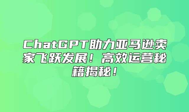 ChatGPT助力亚马逊卖家飞跃发展！高效运营秘籍揭秘！
