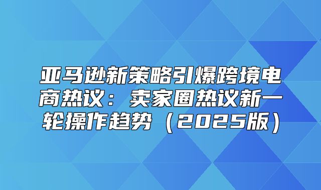 亚马逊新策略引爆跨境电商热议：卖家圈热议新一轮操作趋势2025版