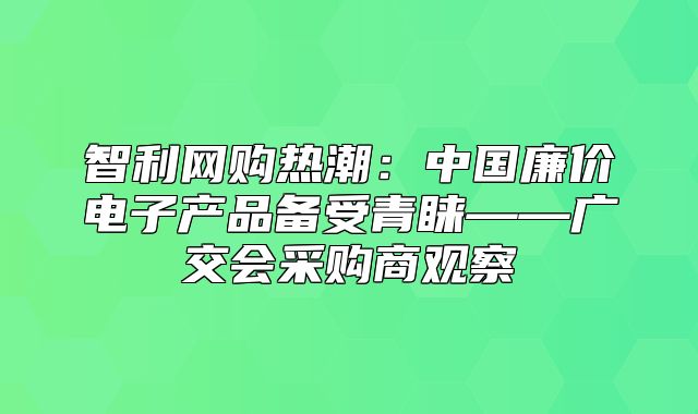 智利网购热潮：中国廉价电子产品备受青睐——广交会采购商观察