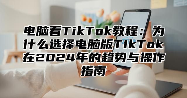 电脑看TikTok教程：为什么选择电脑版TikTok在2025年的趋势与操作指南