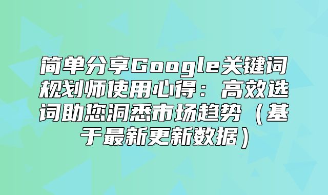 简单分享Google关键词规划师使用心得：高效选词助您洞悉市场趋势基于最新更新数据