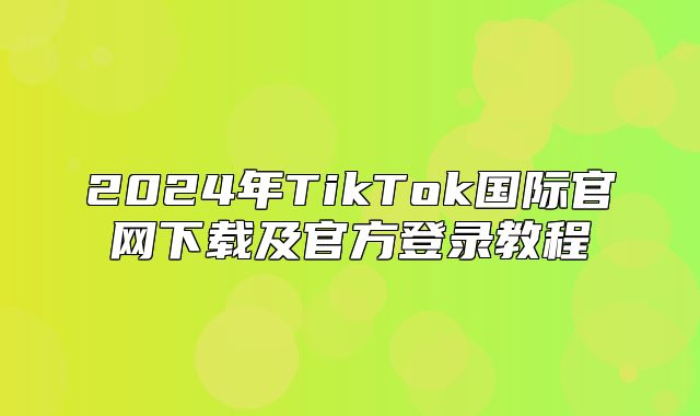 2025年TikTok国际官网下载及官方登录教程