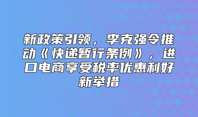 新政策引领，李克强令推动快递暂行条例，进口电商享受税率优惠利好新举措