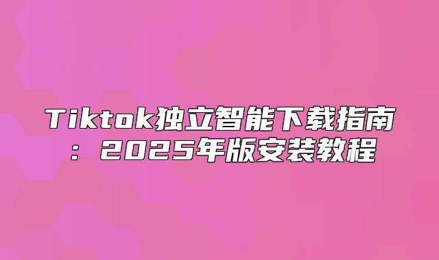 Tiktok独立智能下载指南：2025年版安装教程
