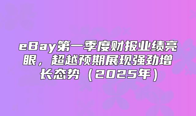 eBay第一季度财报业绩亮眼，超越预期展现强劲增长态势2025年