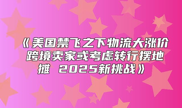 美国禁飞之下物流大涨价跨境卖家或考虑转行摆地摊2025新挑战