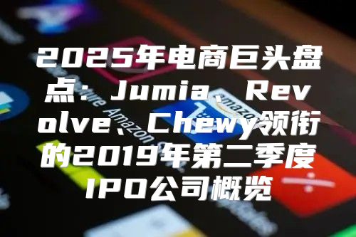 2025年电商巨头盘点：Jumia、Revolve、Chewy领衔的2019年第二季度IPO公司概览