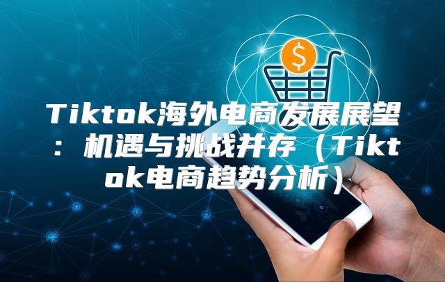 Tiktok海外电商发展展望：机遇与挑战并存Tiktok电商趋势分析