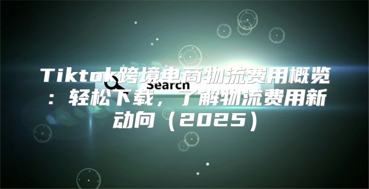 Tiktok跨境电商物流费用概览：轻松下载，了解物流费用新动向2025
