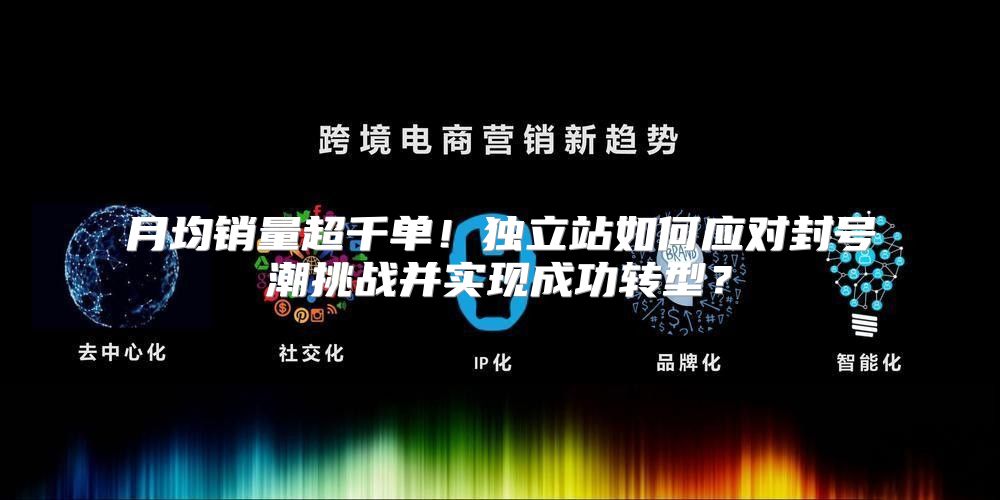 月均销量超千单！独立站如何应对封号潮挑战并实现成功转型？