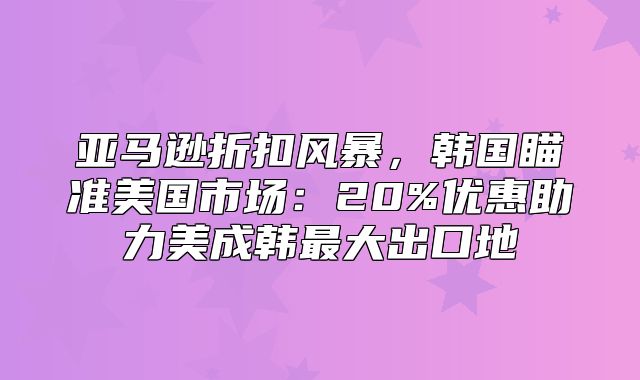 亚马逊折扣风暴，韩国瞄准美国市场：20%优惠助力美成韩最大出口地