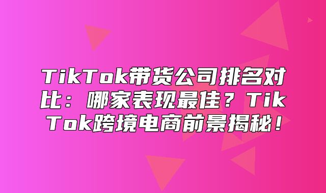 TikTok带货公司排名对比：哪家表现最佳？TikTok跨境电商前景揭秘！