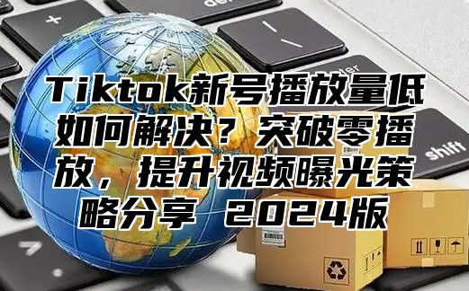 Tiktok新号播放量低如何解决？突破零播放，提升视频曝光策略分享 2025版