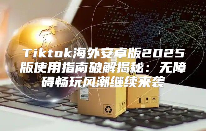 Tiktok海外安卓版2025版使用指南破解揭秘：无障碍畅玩风潮继续来袭