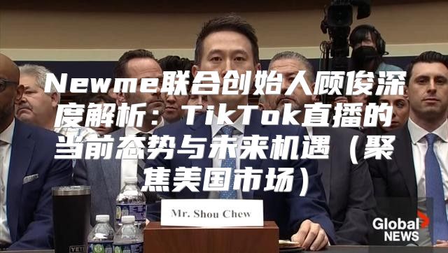 Newme联合创始人顾俊深度解析：TikTok直播的当前态势与未来机遇聚焦美国市场