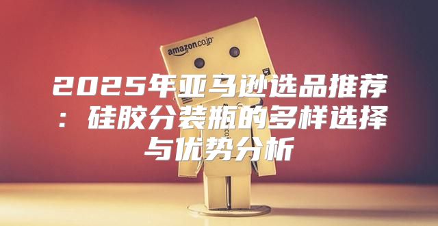 2025年亚马逊选品推荐：硅胶分装瓶的多样选择与优势分析