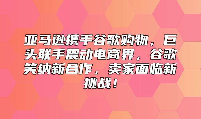 亚马逊携手谷歌购物，巨头联手震动电商界，谷歌笑纳新合作，卖家面临新挑战！
