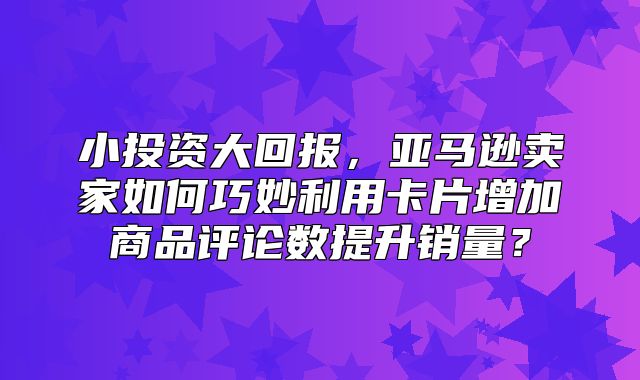 小投资大回报，亚马逊卖家如何巧妙利用卡片增加商品评论数提升销量？